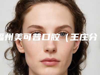 福州美可普口腔(王庄分院)收费标准项目明目-附齿科正畸案例