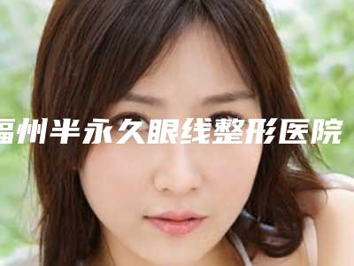 福州半永久眼线整形医院整理排行榜前七,福州市鼓楼区美贝尔医疗美容门诊部关注多选择多
