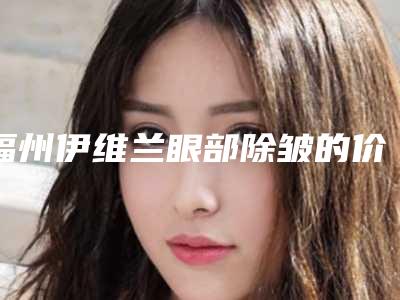 福州伊维兰眼部除皱的价位是多少_福州伊维兰眼部除皱整形的价格会和什么有关系呢