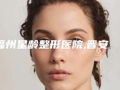 福州星龄整形医院,晋安白天鹅医疗美容门诊部地址在哪收费价格表