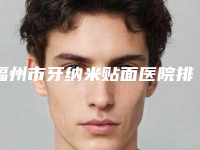 福州市牙纳米贴面医院排行十强综合大评选(福州市牙纳米贴面口腔医院综合性更强)