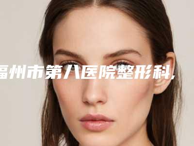 福州市第八医院整形科,南京军区福州总医院整形外科技术口碑一对一了解