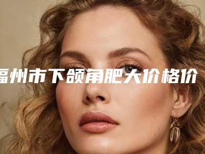 福州市下颌角肥大价格价位表种草经典项目-福州市下颌角肥大价格