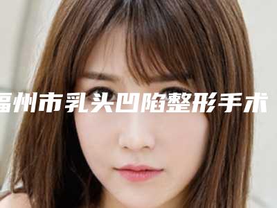 福州市乳头凹陷整形手术价格价位表医生介绍_参考-福建省医科大学附属第一医院费用表明细