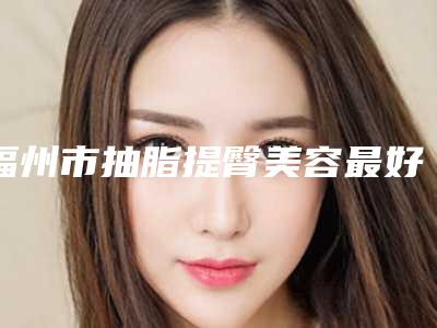 福州市抽脂提臀美容最好的整形医院(福州赫拉女神医疗美容门诊部在榜)