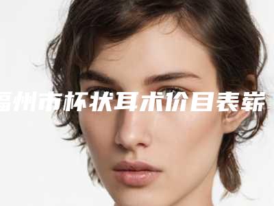福州市杯状耳术价目表崭新新鲜一览(杯状耳术均价为:44528元)