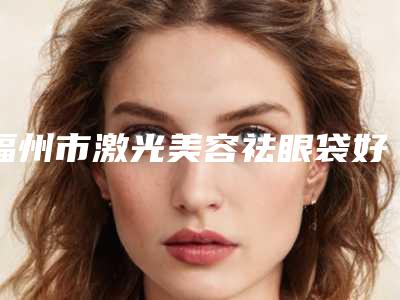 福州市激光美容祛眼袋好医生-福州市激光美容祛眼袋专家排名top10强限时一览