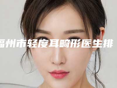 福州市轻度耳畸形医生排行榜前十强口碑医美医生-福州市轻度耳畸形整形医生