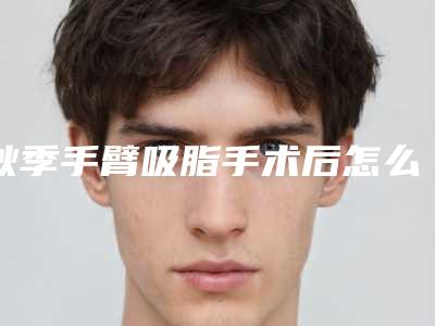秋季手臂吸脂手术后怎么护理效果好,秋季手臂吸脂矫正术后护理知识