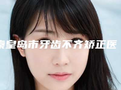 秦皇岛市牙齿不齐矫正医院在榜名单十强全新榜单推荐(秦皇岛市牙齿不齐矫正口腔医院专家呼声很高)