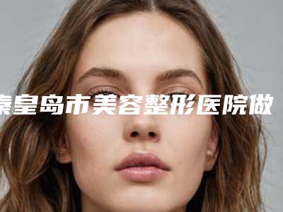 秦皇岛市美容整形医院做玻尿酸丰胸(秦皇岛市第(一)医院整形美容科是良心)