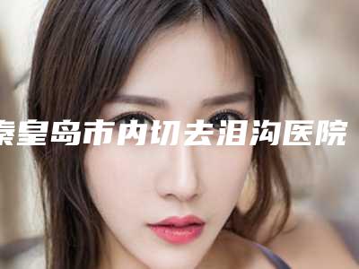 秦皇岛市内切去泪沟医院在榜清单十强公立私立全在这里（秦皇岛念奴娇医疗美容评价不吭）