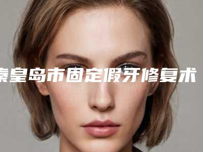 秦皇岛市固定假牙修复术口腔医生实力榜揭晓