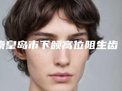 秦皇岛市下颌高位阻生齿医院上榜清单前十位名单全新汇总(秦皇岛市下颌高位阻生齿口腔医院公立私立医美新旧交替)