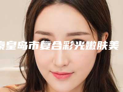 秦皇岛市复合彩光嫩肤美肤费用表明细新版出炉-秦皇岛市复合彩光嫩肤美肤手术有哪些费用贵不贵
