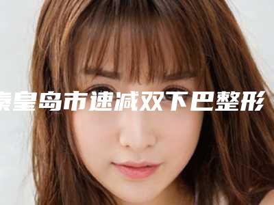 秦皇岛市速减双下巴整形医院排行前十位强榜权威点评(秦皇岛匠心医美医疗美容诊所公立医美牵头)