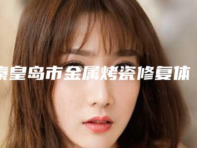 秦皇岛市金属烤瓷修复体在榜清单有名的权威的-秦皇岛市金属烤瓷修复体口腔医生
