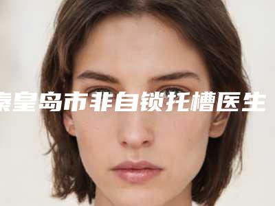 秦皇岛市非自锁托槽医生排行前十强强势出炉-秦皇岛市非自锁托槽口腔医生
