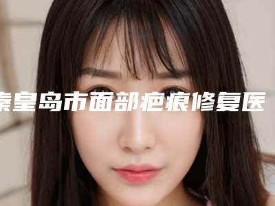 秦皇岛市面部疤痕修复医院排名及名医推荐