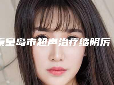 秦皇岛市超声治疗缩阴厉害的医生(庄琳医生领衔前三名)