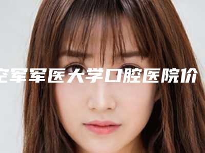空军军医大学口腔医院价格表明细一览-sdipola牙齿美白9864-18458元