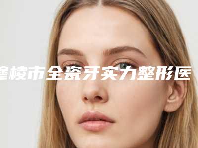 穆棱市全瓷牙实力整形医院上榜!2025年穆棱市全瓷牙医院排行榜实力