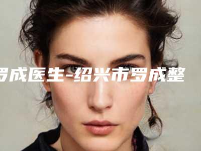 罗成医生-绍兴市罗成整形专家口碑反馈好