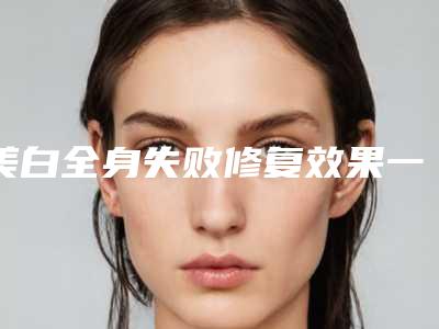 美白全身失败修复效果一般维持多久-美白全身三大治疗效果是什么