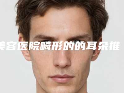 美容医院畸形的的耳朵推荐:畸形的的耳朵医院top30强归类
