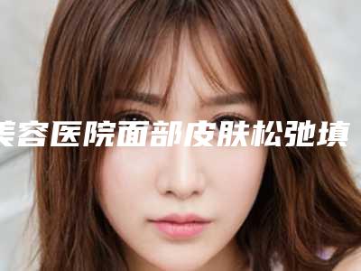 美容医院面部皮肤松弛填充推荐：面部皮肤松弛填充医院30强花落谁家