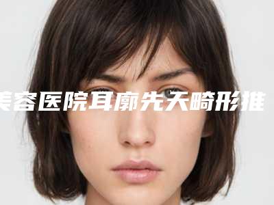 美容医院耳廓先天畸形推荐:耳廓先天畸形医院前30位技术点评