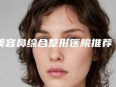 美容鼻综合整形医院推荐:鼻综合整形医院30强连锁机构上榜