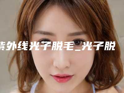紫外线光子脱毛_光子脱毛是永久脱毛吗