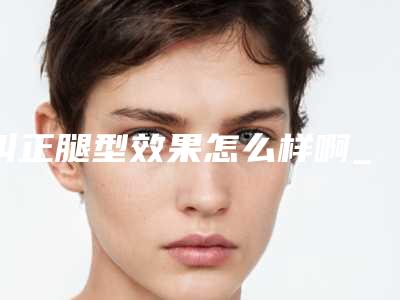 纠正腿型效果怎么样啊_纠正腿型整形手术效果好不好
