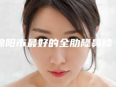 绵阳市最好的全肋隆鼻修复医生(河泰源医生不妨了解一下)