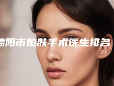 绵阳市嫩肤手术医生排名top10强PK-绵阳市嫩肤手术整形医生