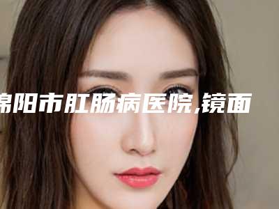 绵阳市肛肠病医院,镜面尚美医疗美容诊所整形谁做的好价格表
