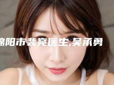绵阳市裴亮医生,吴承勇医生面部环吸抽脂专业口碑大PK