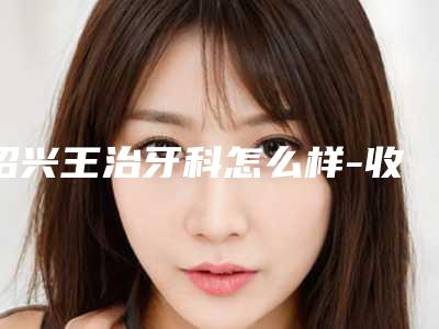 绍兴王治牙科怎么样-收费标准大全详细一览
