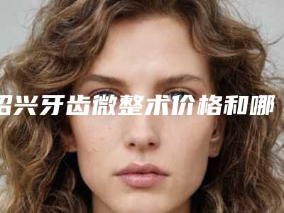 绍兴牙齿微整术价格和哪些因素有关