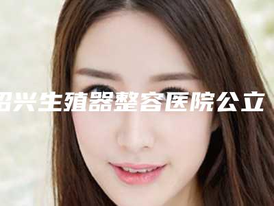 绍兴生殖器整容医院公立正规榜单公布,绍兴越城歆菲医疗美容诊所看介绍网评不错