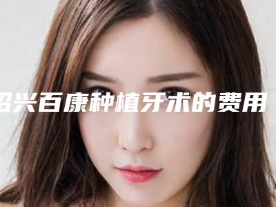 绍兴百康种植牙术的费用及注意事项