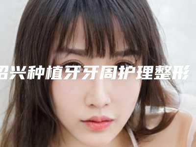 绍兴种植牙牙周护理整形费用一般要多少