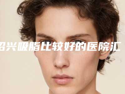 绍兴吸脂比较好的医院汇总[绍兴吸脂哪里好]