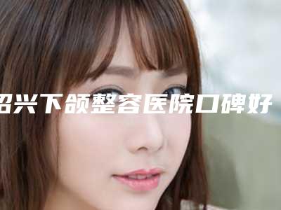 绍兴下颌整容医院口碑好实力强名单出炉,绍兴越城脸博士医疗榜上有名!