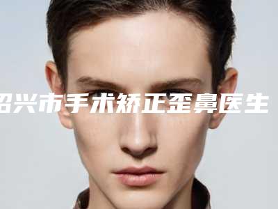 绍兴市手术矫正歪鼻医生排名榜top10名单评出(陈高才医生热门top口碑盘点)