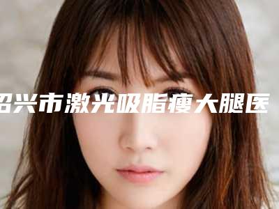 绍兴市激光吸脂瘦大腿医院口碑榜重点介绍(绍兴市激光吸脂瘦大腿整形医院)