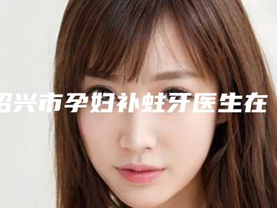 绍兴市孕妇补蛀牙医生在榜名单前八-前十发布-绍兴市周星焕口腔医生