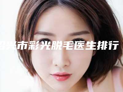绍兴市彩光脱毛医生排行榜前十名权威上线-绍兴市彩光脱毛整形医生