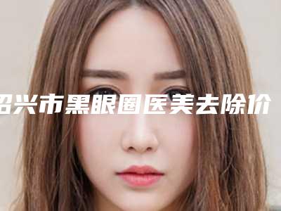 绍兴市黑眼圈医美去除价格(收费标准)2025新鲜公布-上虞市人民医院美容科费用表明细
